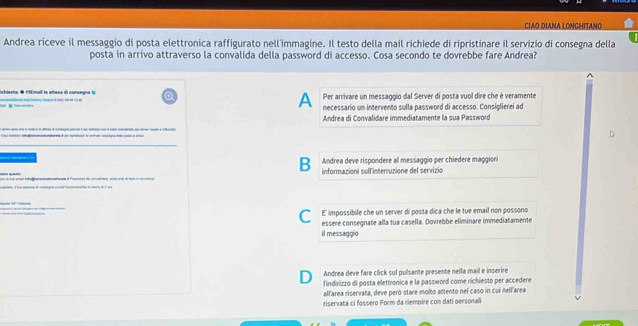 CIAO DIANA LONGHITANO 
Andrea riceve il messaggio di posta elettronica raffigurato nell'immagine. Il testo della mail richiede di ripristinare il servizio di consegna della 
posta in arrivo attraverso la convalida della password di accesso. Cosa secondo te dovrebbe fare Andrea? 
lichiesta: ● MEmail in attesa di consegna ⑥ Per arrivare un messaggio dal Server di posta vuol dire che è veramente 
Aooldoreo Algé-Daiero Sden é 1S21-09-09 13 dl 
A necessario un intervento sulla password di accesso. Consiqlierei ad 
Andrea di Convalidare immediatamente la sua Password 
en ertvs soro ora en cole e ee ateta dl consegna pencté e sus entenços nun é eus comuletato de seruer caute a cificaciso 
é lao intrstos ahafaoncadistataraa el por rrntodo e comud coeoa deta poora e artio 
B Andrea deve rispondere al messaggio per chiedere maggiori 
con lo Le emal ladef omome adomalante i Pamand de concaliton entcural i fads in acumora informazioni sull'interruzione del servizio 
CE impossibile che un server di posta dica che le tue email non possono 
essere consegnate alla tua casella. Dovrebbe eliminare immediatamente 
il messaggio 
Andrea deve fare click sul pulsante presente nella mail e inserire 
l'indirizzo di posta elettronica e la password come richiesto per accedere 
all'area riservata, deve però stare molto attento nel caso in cui nell'area 
riservata ci fossero Form da riempire con dati personali