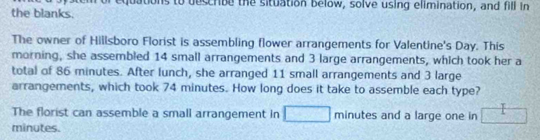 utions to describe the situation below, solve using elimination, and fill in 
the blanks. 
The owner of Hillsboro Florist is assembling flower arrangements for Valentine's Day. This 
morning, she assembled 14 small arrangements and 3 large arrangements, which took her a 
total of 86 minutes. After lunch, she arranged 11 small arrangements and 3 large 
arrangements, which took 74 minutes. How long does it take to assemble each type? 
The florist can assemble a small arrangement in minutes and a large one in
minutes.