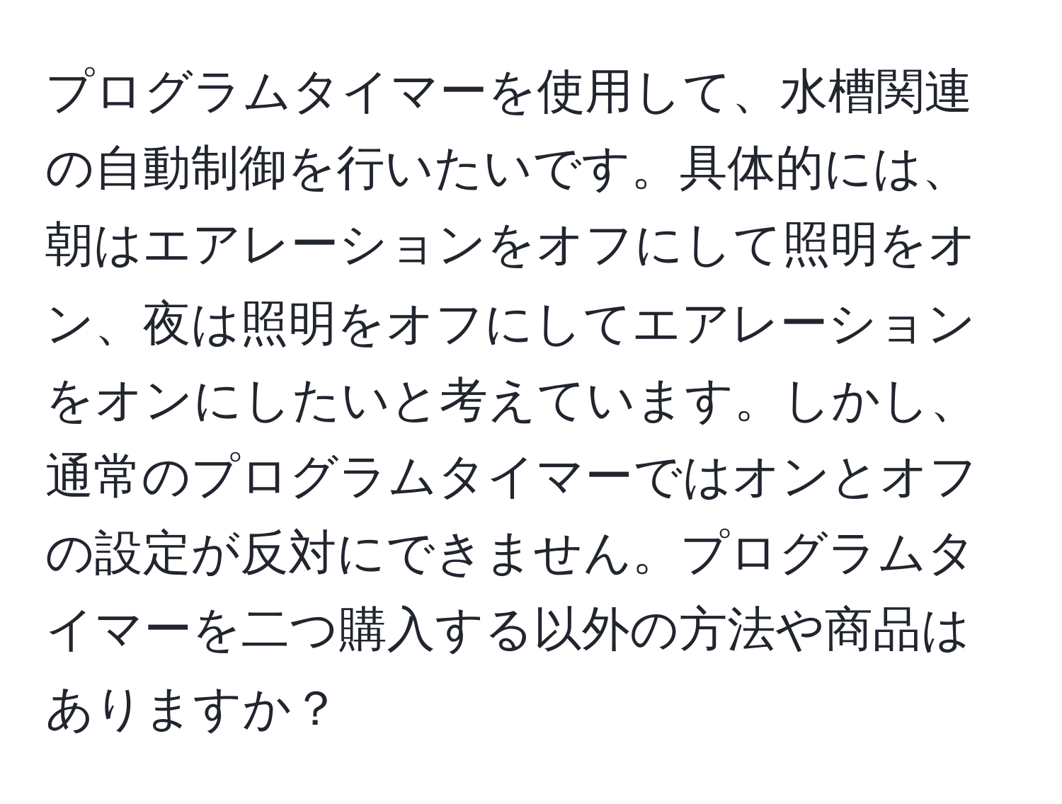 プログラムタイマーを使用して、水槽関連の自動制御を行いたいです。具体的には、朝はエアレーションをオフにして照明をオン、夜は照明をオフにしてエアレーションをオンにしたいと考えています。しかし、通常のプログラムタイマーではオンとオフの設定が反対にできません。プログラムタイマーを二つ購入する以外の方法や商品はありますか？