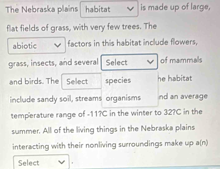 The Nebraska plains habitat is made up of large, 
flat fields of grass, with very few trees. The 
abiotic ] factors in this habitat include flowers, 
grass, insects, and several Select v of mammals 
and birds. The Select species he habitat 
include sandy soil, streams organisms nd an average 
temperature range of -11?C in the winter to 32?C in the 
summer. All of the living things in the Nebraska plains 
interacting with their nonliving surroundings make up a(n) 
Select