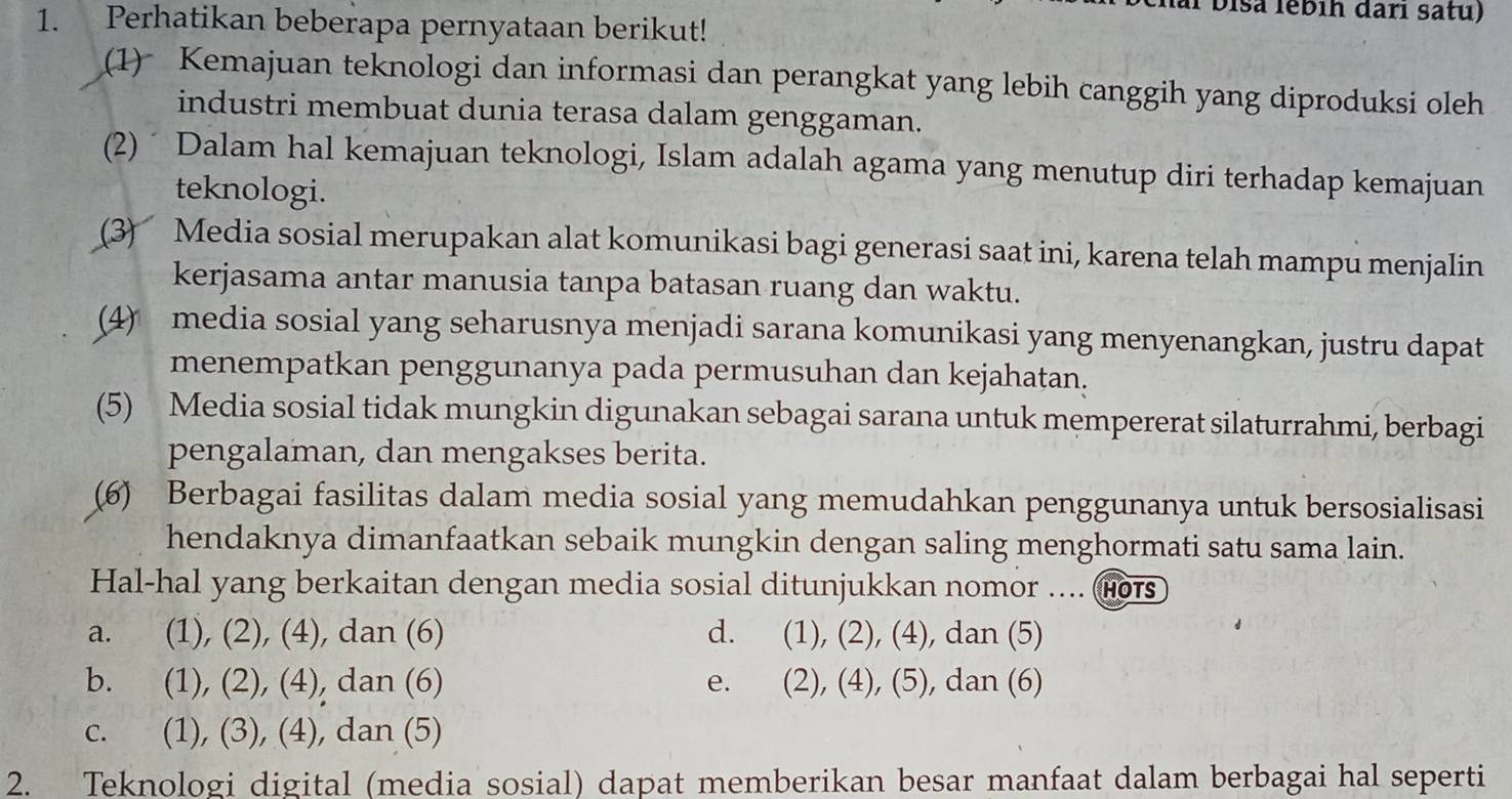 al bisa lébih darı satu)
1. Perhatikan beberapa pernyataan berikut!
(1) Kemajuan teknologi dan informasi dan perangkat yang lebih canggih yang diproduksi oleh
industri membuat dunia terasa dalam genggaman.
(2) ´ Dalam hal kemajuan teknologi, Islam adalah agama yang menutup diri terhadap kemajuan
teknologi.
(3) Media sosial merupakan alat komunikasi bagi generasi saat ini, karena telah mampu menjalin
kerjasama antar manusia tanpa batasan ruang dan waktu.
(4) media sosial yang seharusnya menjadi sarana komunikasi yang menyenangkan, justru dapat
menempatkan penggunanya pada permusuhan dan kejahatan.
(5) Media sosial tidak mungkin digunakan sebagai sarana untuk mempererat silaturrahmi, berbagi
pengalaman, dan mengakses berita.
(6) Berbagai fasilitas dalam media sosial yang memudahkan penggunanya untuk bersosialisasi
hendaknya dimanfaatkan sebaik mungkin dengan saling menghormati satu sama lain.
Hal-hal yang berkaitan dengan media sosial ditunjukkan nomor .... (Hors
a. (1), (2), (4), dan (6) d. (1), (2), (4), dan (5)
b. . (1), (2), (4), dan (6) e. (2), (4), (5), dan (6)
c. (1), (3), (4), dan (5)
2. Teknologi digital (media sosial) dapat memberikan besar manfaat dalam berbagai hal seperti