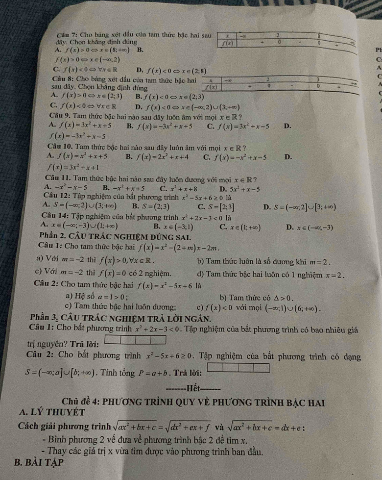 Cho bảng xét dấu của tam thức bậc hai s
đây. Chọn khẳng định đúng
A. f(x)>0Leftrightarrow x∈ (8;+∈fty ) B.Pl
f(x)>0Leftrightarrow x∈ (-∈fty ;2)
C
C. f(x)<0Leftrightarrow forall x∈ R D. f(x)<0Leftrightarrow x∈ (2;8)
A
Câu 8: Cho bảng xét dấu của tam thức bậc 
C
sau đây. Chọn khẳng định đúng A
A. f(x)>0Leftrightarrow x∈ (2;3) B. f(x)<0Leftrightarrow x∈ (2;3)
C. f(x)<0Leftrightarrow forall x∈ R D. f(x)<0Leftrightarrow x∈ (-∈fty ;2)∪ (3;+∈fty )
Câu 9. Tam thức bậc hai nào sau đây luôn âm với mọi x∈ R ?
A. f(x)=3x^2+x+5 B. f(x)=-3x^2+x+5 C. f(x)=3x^2+x-5 D.
f(x)=-3x^2+x-5
Câu 10. Tam thức bậc hai nào sau đây luôn âm với mọi x∈ R ?
A. f(x)=x^2+x+5 B. f(x)=2x^2+x+4 C. f(x)=-x^2+x-5 D.
f(x)=3x^2+x+1
Câu 11. Tam thức bậc hai nào sau đây luôn dương với mọi x∈ R 7
A. -x^2-x-5 B. -x^2+x+5 C. x^2+x+8 D. 5x^2+x-5
Câu 12: Tập nghiệm của bất phương trình x^2-5x+6≥ 0 là
A. S=(-∈fty ;2)∪ (3;+∈fty ) B. S=(2;3) C. S=[2;3] D. S=(-∈fty ;2]∪ [3;+∈fty )
* Câu 14: Tập nghiệm của bất phương trình x^2+2x-3<0</tex> là
A. x∈ (-∈fty ;-3)∪ (1;+∈fty ) B. x∈ (-3;1) C. x∈ (1;+∈fty ) D. x∈ (-∈fty ;-3)
Phần 2. CÂU TRÁC NGHIỆM ĐÚNG SAI.
Câu 1: Cho tam thức bậc hai f(x)=x^2-(2+m)x-2m.
a) Với m=-2 thì f(x)>0,forall x∈ R. b) Tam thức luôn là số dương khi m=2.
c) Với m=-2 thì f(x)=0 có 2 nghiệm. d) Tam thức bậc hai luôn có 1 nghiệm x=2.
Câu 2: Cho tam thức bậc hai f(x)=x^2-5x+6 là
a) Hệ số a=1>0; b) Tam thức có △ >0.
c) Tam thức bậc hai luôn dương; c) f(x)<0</tex> với mọi (-∈fty ;1)∪ (6;+∈fty ).
Phần 3, CÂU TRÁC NGHIỆM TRẢ LỜI NGÁN.
Câu 1: Cho bất phương trình x^2+2x-3<0</tex> . Tập nghiệm của bất phương trình có bao nhiêu giá
trị nguyên? Trả lời:
Câu 2: Cho bất phương trình x^2-5x+6≥ 0 Tập nghiệm của bất phương trình có dạng
S=(-∈fty ;a]∪ [b;+∈fty ). Tính tổng P=a+b. Trả lời:
-------Hết. =   
Chủ đề 4: phươnG TRÌNH QUY VÈ PhươnG TRÌnH BẠc hA
A. lý thuyÉt
Cách giải phương trình sqrt(ax^2+bx+c)=sqrt(dx^2+ex+f) và sqrt(ax^2+bx+c)=dx+e :
- Bình phương 2 vế đưa về phương trình bậc 2 đề tìm x.
- Thay các giá trị x vừa tìm được vào phương trình ban đầu.
B. bài tập