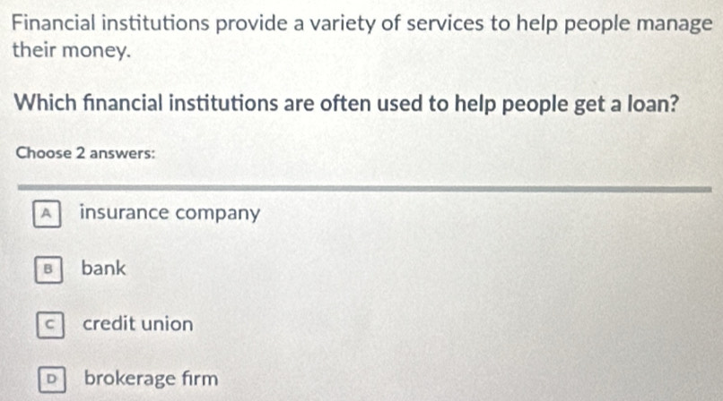 Financial institutions provide a variety of services to help people manage
their money.
Which financial institutions are often used to help people get a loan?
Choose 2 answers:
A insurance company
s bank
c credit union
D brokerage firm