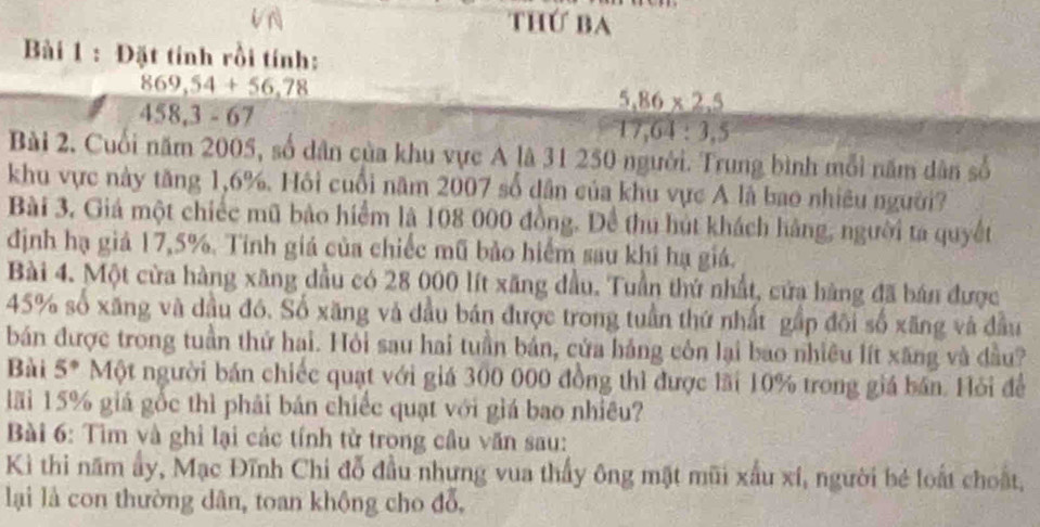 thứ ba 
Bài 1 : Đặt tính rồi tính:
869,54+56,78
458, 3-67
5,86* 2,5
17,64:3.5
Bài 2. Cuối năm 2005, số dân của khu vực A là 31 250 người. Trung bình mỗi năm dân số 
khu vực này tăng 1,6%. Hồi cuối năm 2007 số dân của khu vực A là bao nhiêu người? 
Bài 3, Giá một chiếc mũ bảo hiểm là 108 000 đồng. Để thu hút khách hàng, người ta quyết 
định hạ giả 17,5%. Tính giá của chiếc mũ bảo hiểm sau khi hạ giá. 
Bài 4. Một cửa hàng xãng đầu có 28 000 lít xãng đầu. Tuần thứ nhất, cửa hàng đã bán được
45% số xăng và dầu đó. Số xăng và dầu bán được trong tuần thứ nhất gấp đôi số xãng và đầu 
bán được trong tuần thứ hai. Hỏi sau hai tuần bản, cửa háng còn lại bao nhiều lít xăng và đầu? 
Bài 5° Một người bán chiếc quạt với giá 300 000 đồng thì được lãi 10% trong giá bán. Hỏi để 
lãi 15% giá gốc thì phải bản chiếc quạt với giá bao nhiều? 
Bài 6: Tìm và ghỉ lại các tính tử trong cầu văn sau: 
Kì thi năm ấy, Mạc Đĩnh Chi đỗ đầu nhưng vua thấy ông mặt mũi xấu xí, người bé loất choất, 
lại là con thường dân, toan khộng cho đỗ,