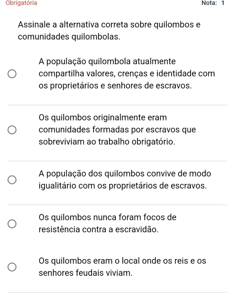 Obrigatória Nota: 1
Assinale a alternativa correta sobre quilombos e
comunidades quilombolas.
A população quilombola atualmente
compartilha valores, crenças e identidade com
os proprietários e senhores de escravos.
Os quilombos originalmente eram
comunidades formadas por escravos que
sobreviviam ao trabalho obrigatório.
A população dos quilombos convive de modo
igualitário com os proprietários de escravos.
Os quilombos nunca foram focos de
resistência contra a escravidão.
Os quilombos eram o local onde os reis e os
senhores feudais viviam.