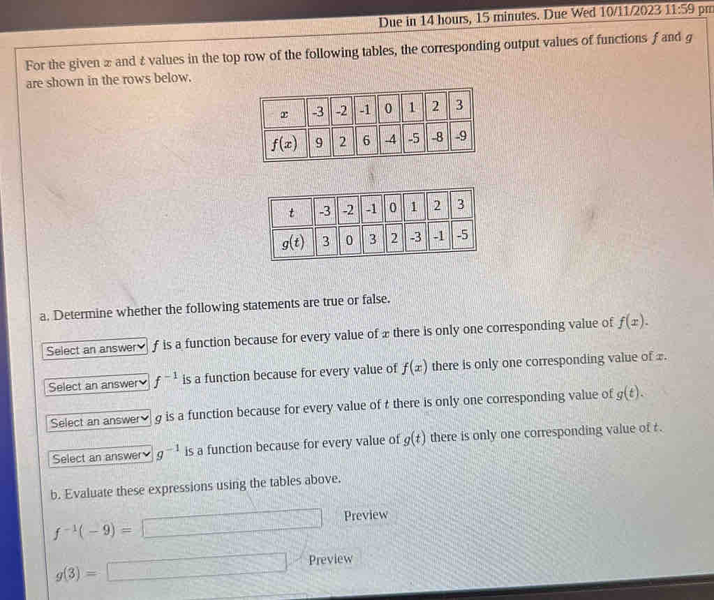 Due in 14 hours, 15 minutes. Due Wed 10/11/2023 11:59 pm
For the given 2 and & values in the top row of the following tables, the corresponding output values of functions f and g
are shown in the rows below.
a. Determine whether the following statements are true or false.
Select an answer f is a function because for every value of xthere is only one corresponding value of f(x).
Select an answer f^(-1) is a function because for every value of f(x) there is only one corresponding value of x.
Select an answer g is a function because for every value of t there is only one corresponding value of g(t).
Select an answer g^(-1) is a function because for every value of g(t) there is only one corresponding value of t .
b. Evaluate these expressions using the tables above.
Preview
f^(-1)(-9)=
Preview
g(3)=
