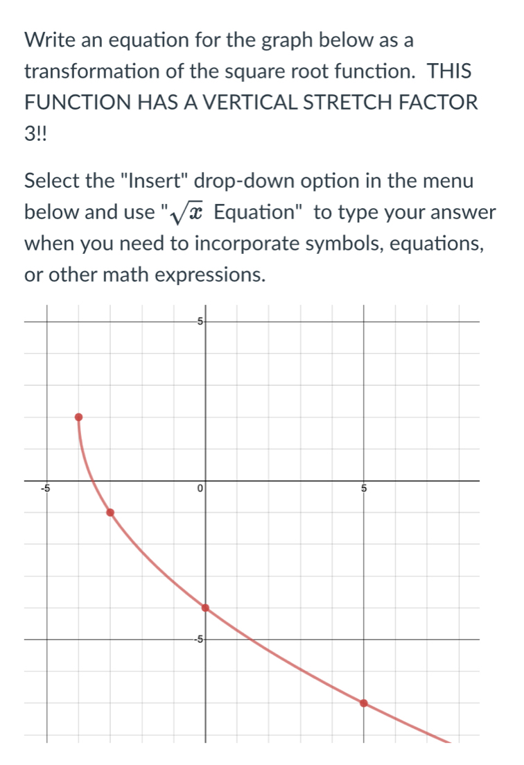 Write an equation for the graph below as a 
transformation of the square root function. THIS 
FUNCTION HAS A VERTICAL STRETCH FACTOR
3
Select the "Insert" drop-down option in the menu 
below and use " sqrt(x) Equation" to type your answer 
when you need to incorporate symbols, equations, 
or other math expressions.