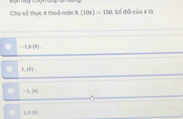 Bàn hày chộn đấp đn đũn.
Cho số thực X thoả mãn 9. (10x)=150. Số đối của X là
-1, 0(6).
1,(6).
-1,(6).
1, 0(6).