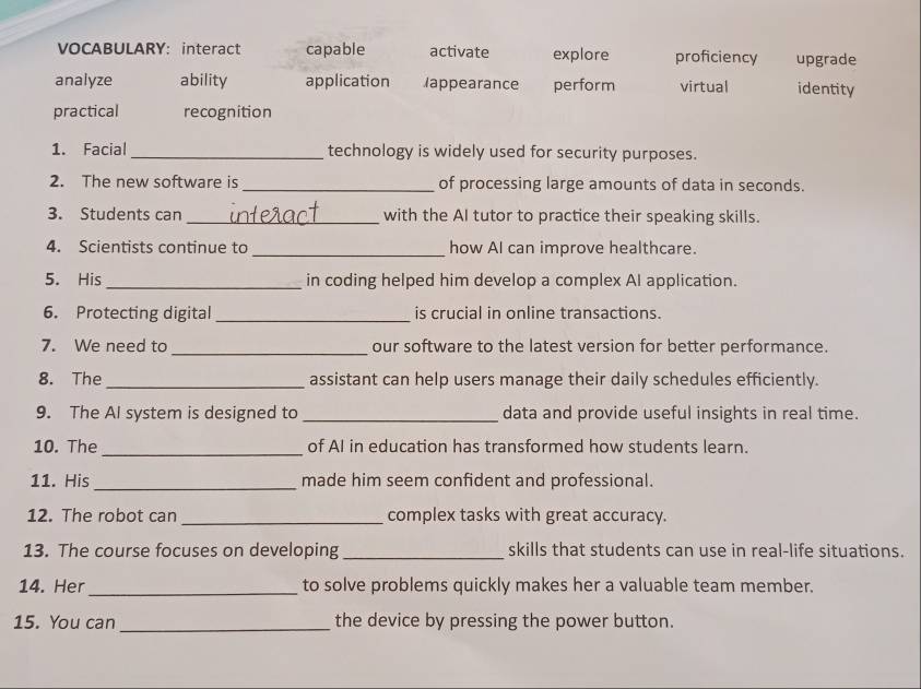 VOCABULARY: interact capable activate explore proficiency upgrade
analyze ability application Iappearance perform virtual identity
practical recognition
1. Facial _technology is widely used for security purposes.
2. The new software is _of processing large amounts of data in seconds.
3. Students can _with the AI tutor to practice their speaking skills.
4. Scientists continue to _how Al can improve healthcare.
5. His_ in coding helped him develop a complex AI application.
6. Protecting digital_ is crucial in online transactions.
7. We need to _our software to the latest version for better performance.
8. The_ assistant can help users manage their daily schedules efficiently.
9. The Al system is designed to _data and provide useful insights in real time.
_
10. The of AI in education has transformed how students learn.
11. His _made him seem confident and professional.
12. The robot can _complex tasks with great accuracy.
13. The course focuses on developing _skills that students can use in real-life situations.
14. Her _to solve problems quickly makes her a valuable team member.
15. You can_ the device by pressing the power button.