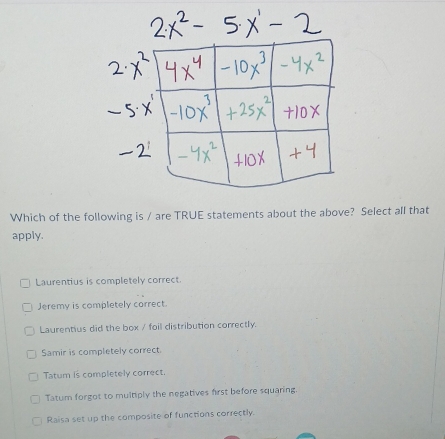 Which of the following is / are TRUE statements about the above? Select all that
apply.
Laurentius is completely correct.
Jeremy is completely correct.
Laurentius did the box / foil distribution correctly.
Samir is completely correct.
Tatum is completely correct.
Tatum forgot to multiply the negatives first before squaring.
Raisa set up the composite of functions correctly.