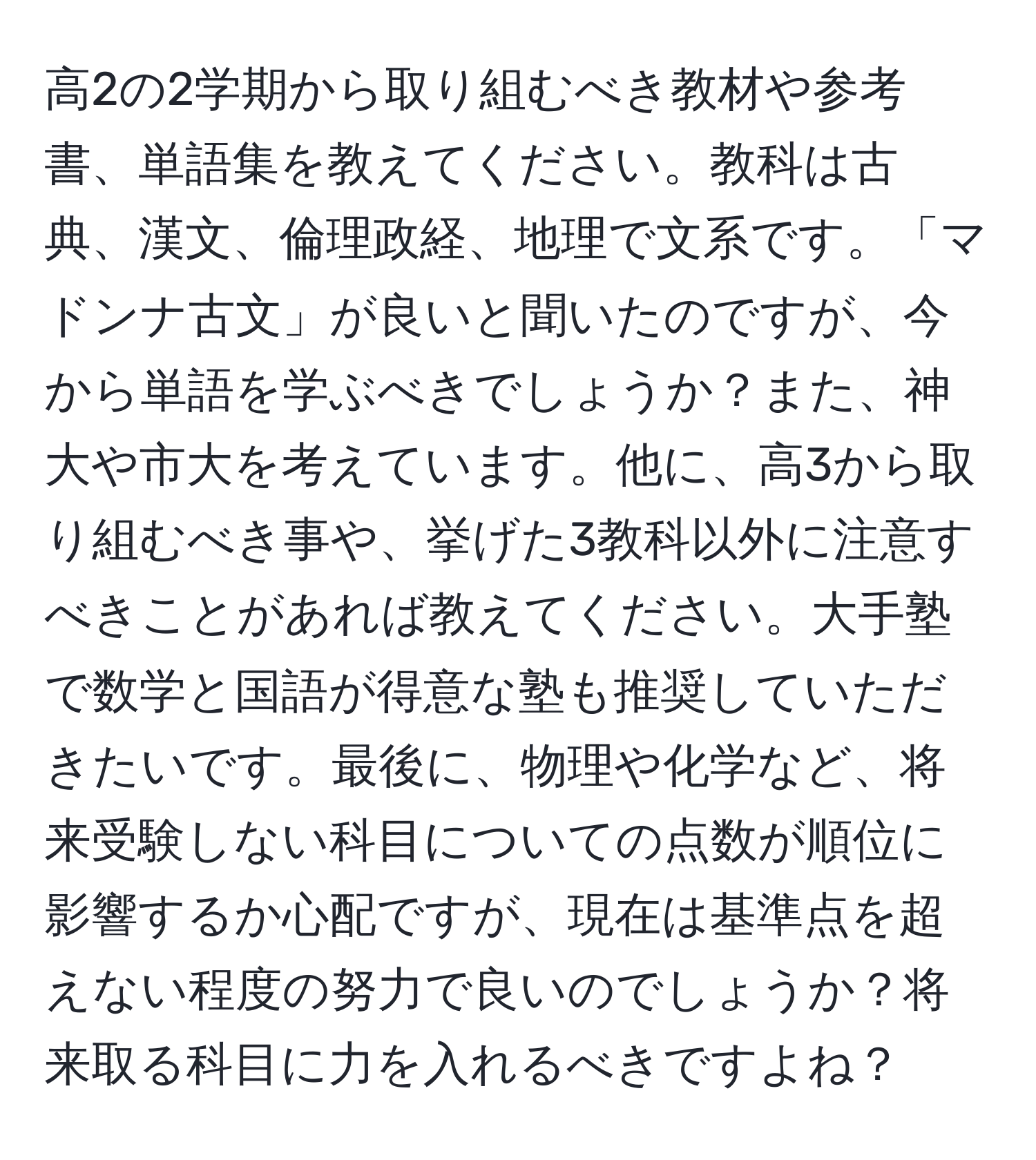 高2の2学期から取り組むべき教材や参考書、単語集を教えてください。教科は古典、漢文、倫理政経、地理で文系です。「マドンナ古文」が良いと聞いたのですが、今から単語を学ぶべきでしょうか？また、神大や市大を考えています。他に、高3から取り組むべき事や、挙げた3教科以外に注意すべきことがあれば教えてください。大手塾で数学と国語が得意な塾も推奨していただきたいです。最後に、物理や化学など、将来受験しない科目についての点数が順位に影響するか心配ですが、現在は基準点を超えない程度の努力で良いのでしょうか？将来取る科目に力を入れるべきですよね？