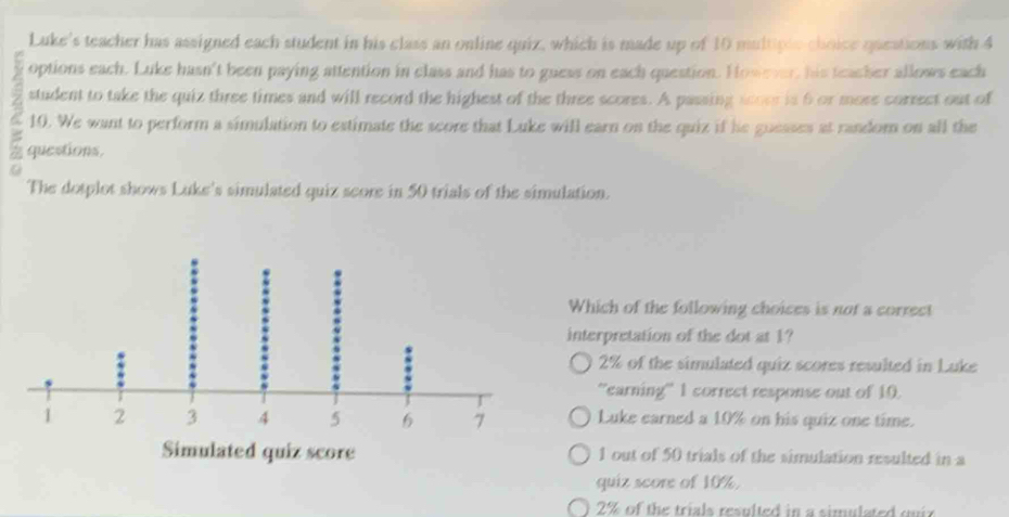 Luke's teacher has assigned each student in his class an online quiz, which is made up of 10 multiple-choice queations with 4
options each. Luke hasn't been paying attention in class and has to guess on each question. However, his teacher allows each
student to take the quiz three times and will record the highest of the three scores. A passing scors is 6 or more correct out of
a 10. We want to perform a simulation to estimate the score that Luke will earn on the quiz if he guesses at random on all the
7 questions.
a
The dotplot shows Luke's simulated quiz score in 50 trials of the simulation.
Which of the following choices is not a correct
interpretation of the dot at 1?
2% of the simulated quiz scores resulted in Luke
''earning'' 1 correct response out of 10.
Luke earned a 10% on his quiz one time.
1 out of 50 trials of the simulation resulted in a
quiz score of 10%.
2% of the trials resulted in a simulated qui