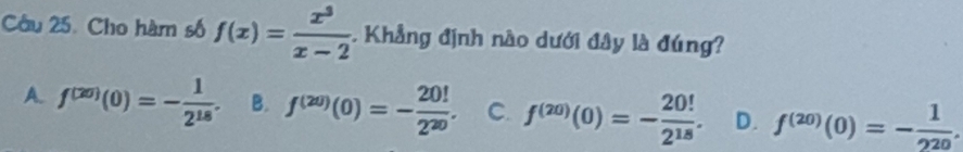 Cho hàm số f(x)= x^3/x-2 . Khẳng định nào dưới đây là đúng?
A. f^((20))(0)=- 1/2^(18) . B. f^((20))(0)=- 20!/2^(20) . C. f^((20))(0)=- 20!/2^(18) . D. f^((20))(0)=- 1/220 .