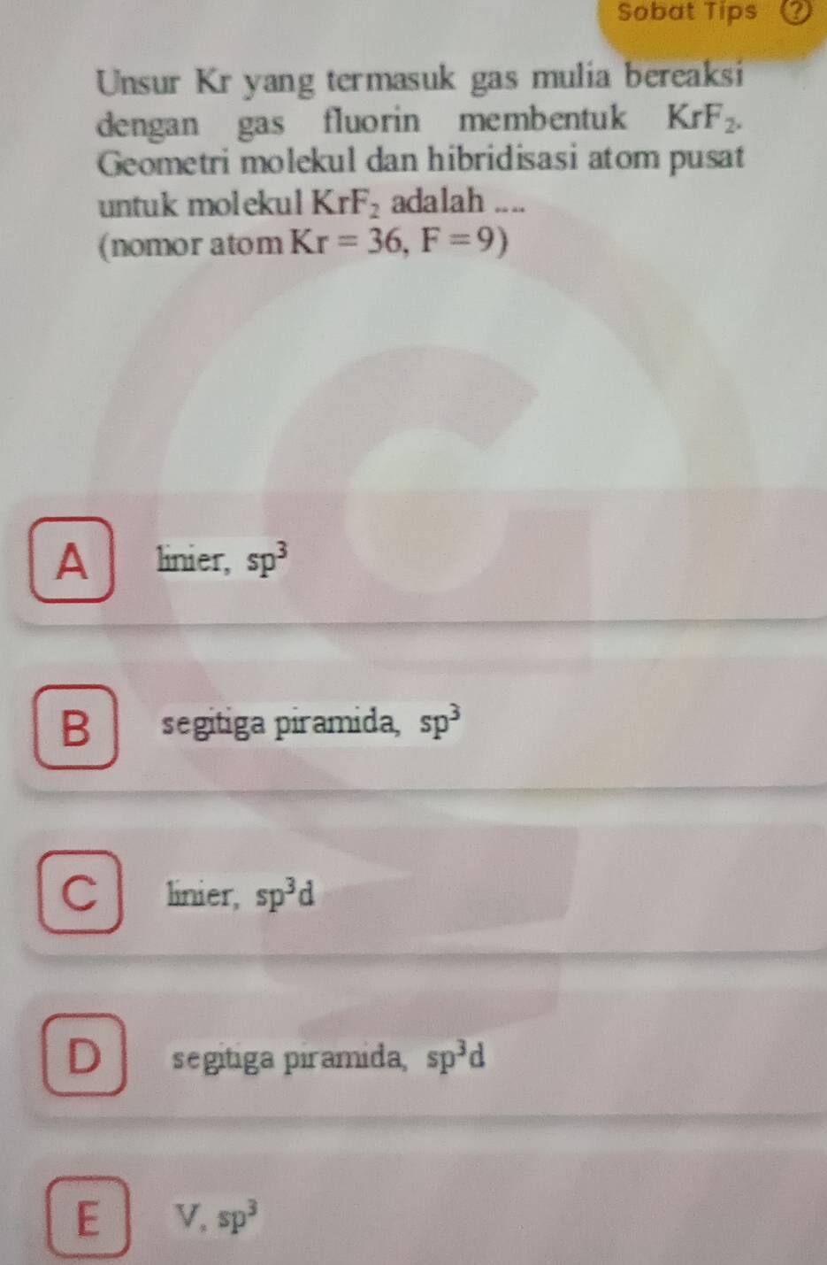 Sobat Tips Q
Unsur Kr yang termasuk gas mulia bereaksi
dengan gas fluorin membentuk KrF_2. 
Geometri molekul dan hibridisasi atom pusat
untuk molekul KrF_2 adalah ....
(nomor atom Kr=36, F=9)
A linier, sp^3
B segitiga piramida, sp^3
C linier, sp^3d
D segitiga piramida, sp^3d
E V, sp^3