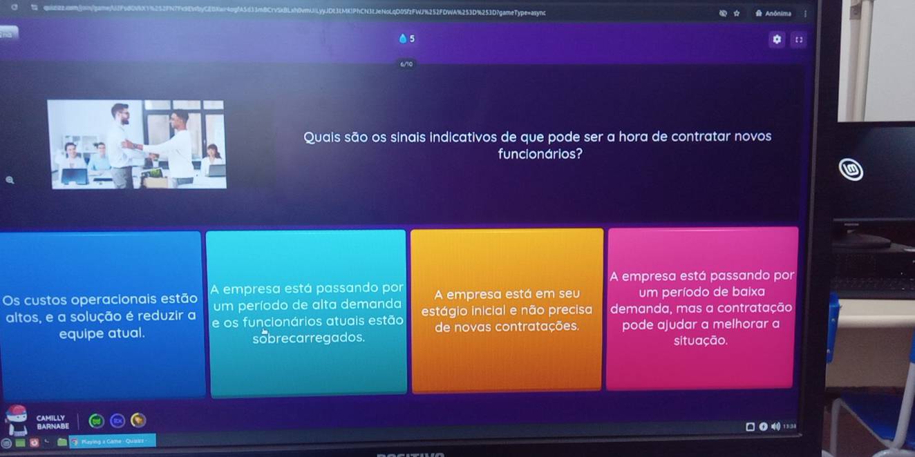 3D%253D?gameType=async
A Anônima
0 5
Quais são os sinais indicativos de que pode ser a hora de contratar novos
funcionários?
A empresa está passando por
A empresa está passando por A empresa está em seu um período de baixa
Os custos operacionais estão um período de alta demanda estágio inicial e não precisa demanda, mas a contratação
altos, e a solução é reduzir a e os funcionários atuais estão de novas contratações. pode ajudar a melhorar a
equipe atual. sobrecarregados.
situação.
CAMILLY
BARNABE
□ ● 4 1 3 138