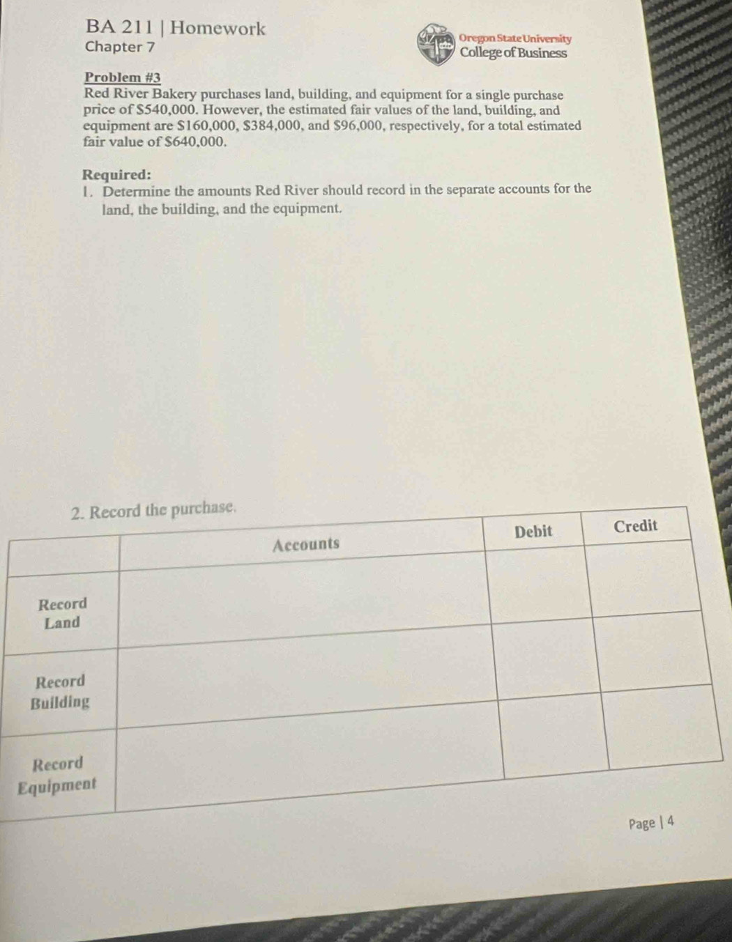 BA 211 | Homework 
Oregon State University 
Chapter 7 College of Business 
Problem #3 
Red River Bakery purchases land, building, and equipment for a single purchase 
price of $540,000. However, the estimated fair values of the land, building, and 
equipment are $160,000, $384,000, and $96,000, respectively, for a total estimated 
fair value of $640,000. 
Required: 
1. Determine the amounts Red River should record in the separate accounts for the 
land, the building, and the equipment.