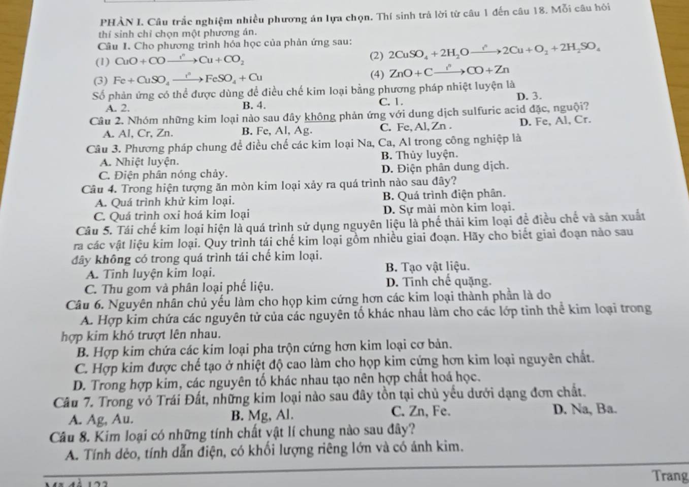 PHÀN I. Câu trắc nghiệm nhiều phương án lựa chọn. Thí sinh trả lời từ câu 1 đến câu 18. Mỗi câu hỏi
thí sinh chỉ chọn một phương án.
Câu I. Cho phương trình hóa học của phản ứng sau:
(1) CuO+COxrightarrow I^nCu+CO_2 2CuSO_4+2H_2Oto 2Cu+O_2+2H_2SO_4
(2)
(3) Fe+CuSO_4xrightarrow I°FeSO_4+Cu
(4) ZnO+Cxrightarrow I^nCO+Zn
Số phản ứng có thể được dùng để điều chế kim loại bằng phương pháp nhiệt luyện là
C. 1.
A. 2. B. 4. D. 3.
Câu 2. Nhóm những kim loại nào sau dây không phản ứng với dung dịch sulfuric acid đặc, nguội?
A. Al, Cr, Zn. B. Fe, Al, Ag. C. Fe, Al, Zn . D. Fe, Al, Cr.
Câu 3. Phương pháp chung để điều chế các kim loại Na, Ca, Al trong công nghiệp là
A. Nhiệt luyện. B. Thủy luyện.
C. Điện phân nóng chảy. D. Điện phân dung dịch.
Câu 4. Trong hiện tượng ăn mòn kim loại xảy ra quá trình nào sau đây?
A. Quá trình khử kim loại. B. Quá trình điện phân.
C. Quá trình oxi hoá kim loại D. Sự mài mòn kim loại.
Câu 5. Tái chế kim loại hiện là quá trình sử dụng nguyên liệu là phế thải kim loại để điều chế và sản xuất
ra các vật liệu kim loại. Quy trình tái chế kim loại gồm nhiều giai đoạn. Hãy cho biết giai đoạn nào sau
dây không có trong quá trình tái chế kim loại.
A. Tinh luyện kim loại. B. Tạo vật liệu.
C. Thu gom và phân loại phế liệu. D. Tỉnh chế quặng.
Câu 6. Nguyên nhân chủ yếu làm cho họp kim cứng hơn các kim loại thành phần là do
A. Hợp kim chứa các nguyên tử của các nguyên tố khác nhau làm cho các lớp tinh thể kim loại trong
hợp kim khó trượt lên nhau.
B. Hợp kim chứa các kim loại pha trộn cứng hơn kim loại cơ bản.
C. Hợp kim được chế tạo ở nhiệt độ cao làm cho họp kim cứng hơn kim loại nguyên chất.
D. Trong hợp kim, các nguyên tố khác nhau tạo nên hợp chất hoá học.
Câu 7. Trong vỏ Trái Đất, những kim loại nào sau đây tồn tại chủ yếu dưới dạng đơn chất.
A. Ag, Au. B. Mg, Al.
C. Zn, Fe. D. Na, Ba.
Câu 8. Kim loại có những tính chất vật lí chung nào sau đây?
A. Tính dẻo, tính dẫn điện, có khối lượng riêng lớn và có ánh kim.
Trang
