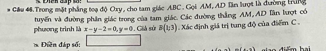 Điễn đấp số: 
Câu 46.Trong mặt phẳng toạ độ Oxy, cho tam giác ABC. Gọi AM, AD lần lượt là đường trung 
tuyến và đường phân giác trong của tam giác. Các đường thẳng AM, AD lần lượt có 
phương trình là x-y-2=0, y=0. Giả sử B(1;3). Xác định giá trị tung độ của điểm C. 
* Điền đáp số: □
n(4.2) ia o điểm hai