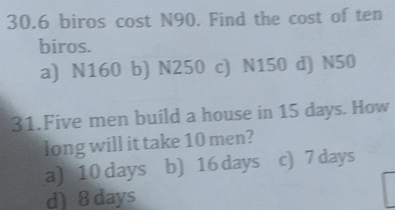 30. 6 biros cost N90. Find the cost of ten
biros.
a) N160 b) N250 c) N150 d) N50
31.Five men build a house in 15 days. How
long will it take 10 men?
a) 10 days b) 16 days c) 7 days
d) 8 days