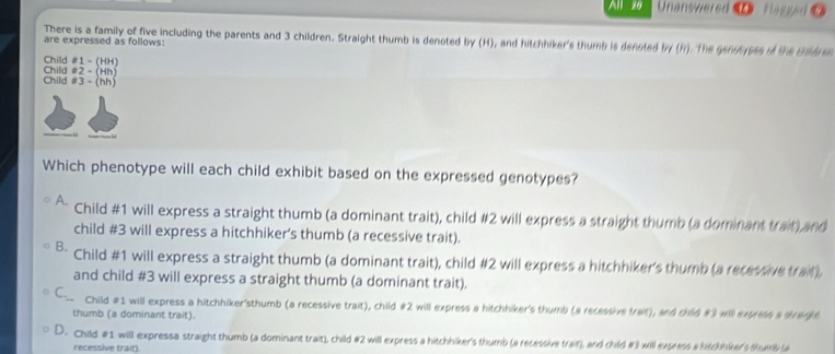 All 20 Unanswered Flagged
There is a family of five including the parents and 3 children. Straight thumb is denoted by (H), and hitchhiker's thumb is denoted by (h). The genosypes of the Bodre
are expressed as follows:
Child #1 - (HH)
Child #3 - (hh) Child #2 - (Hh)
Which phenotype will each child exhibit based on the expressed genotypes?
Child # 1 will express a straight thumb (a dominant trait), child # 2 will express a straight thumb (a dominant trait) and
child # 3 will express a hitchhiker's thumb (a recessive trait).
B. Child # 1 will express a straight thumb (a dominant trait), child # 2 will express a hitchhiker's thumb (a recessive trait),
and child # 3 will express a straight thumb (a dominant trait).
C_ Child # 1 will express a hitchhiker'sthumb (a recessive trait), child # 2 will express a hitchhiker's thumb (a recessive trait), and child # 3 will expretn a strange
thumb (a dominant trait).
D. Child # 1 will expressa straight thumb (a dominant trait), child # 2 will express a hitchhiker's thumb (a recessive trait), and child # 3 will express a hitchbker's thune (a
recessive trait).