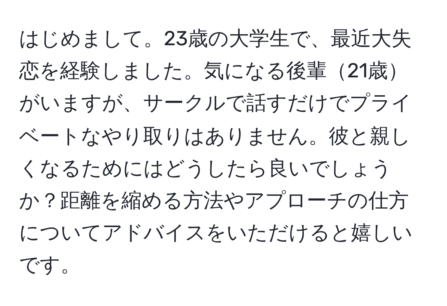 はじめまして。23歳の大学生で、最近大失恋を経験しました。気になる後輩21歳がいますが、サークルで話すだけでプライベートなやり取りはありません。彼と親しくなるためにはどうしたら良いでしょうか？距離を縮める方法やアプローチの仕方についてアドバイスをいただけると嬉しいです。