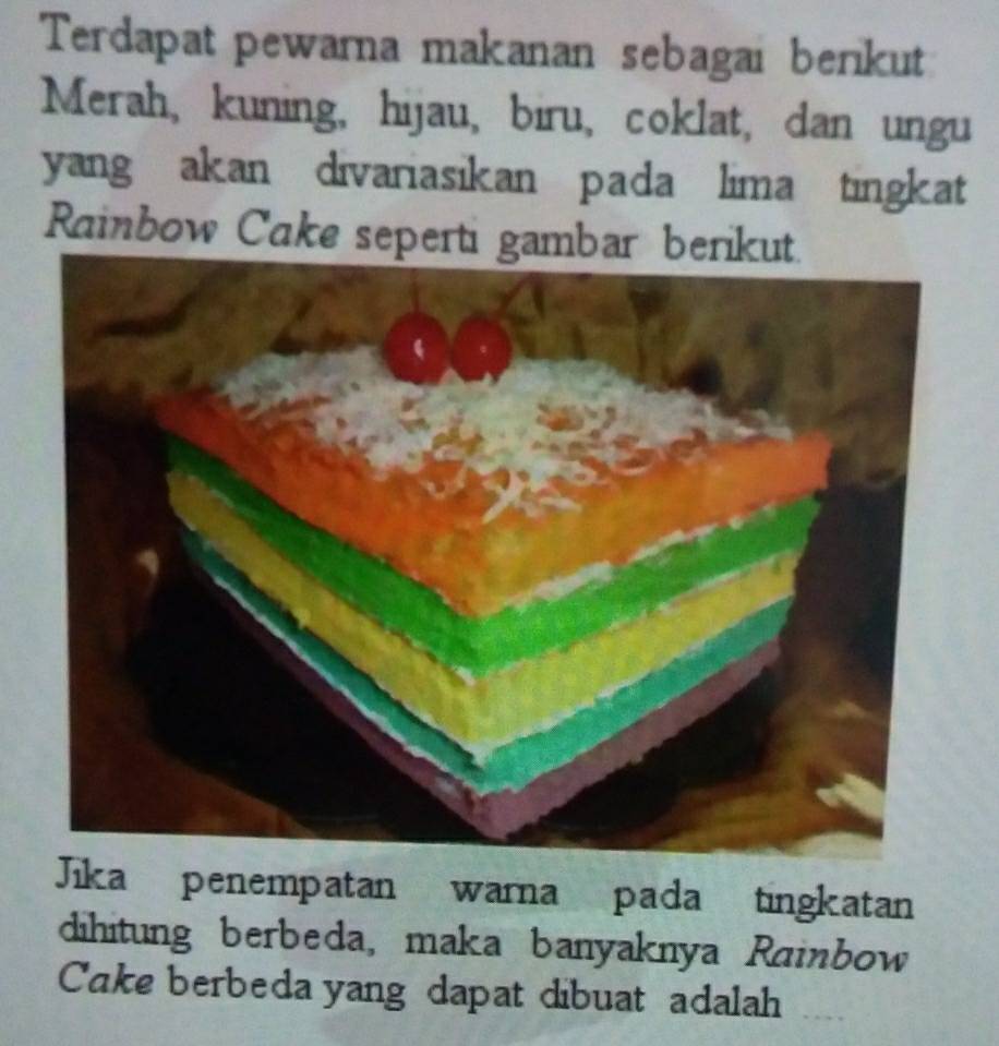 Terdapat pewarna makanan sebagai berikut 
Merah, kuning, hijau, biru, coklat, dan ungu 
yang akan divariasikan pada lima tingkat 
Rainbow Cake seperti gambar berik 
Jika penempatan warna pada tingkatan 
dihitung berbeda, maka banyaknya Rainbow 
Cake berbeda yang dapat dibuat adalah