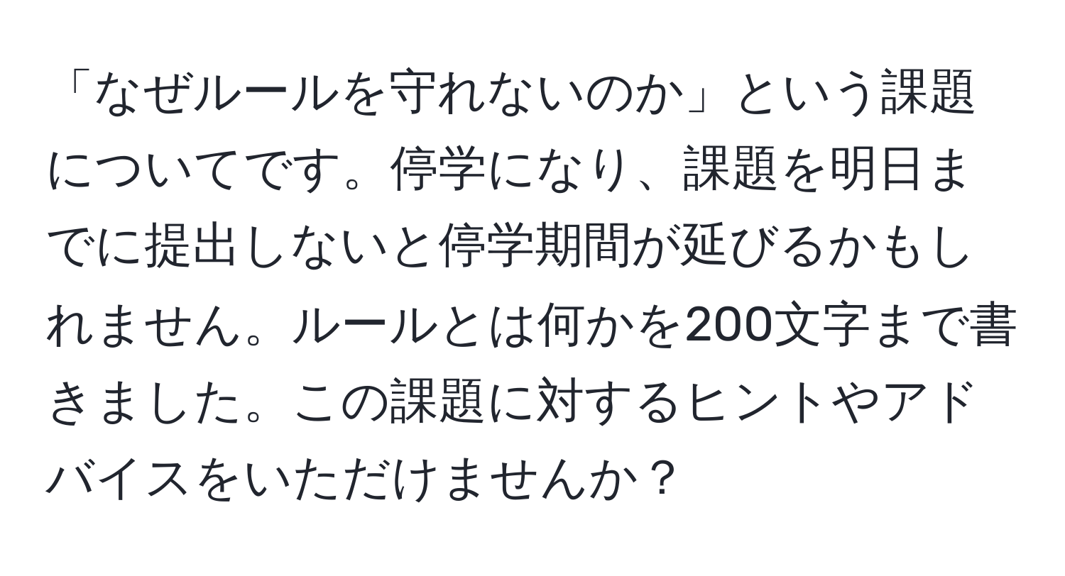 「なぜルールを守れないのか」という課題についてです。停学になり、課題を明日までに提出しないと停学期間が延びるかもしれません。ルールとは何かを200文字まで書きました。この課題に対するヒントやアドバイスをいただけませんか？