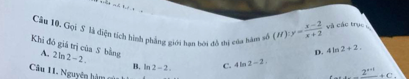 (H):y= (x-2)/x+2  và các trục 
Câu 10. Gọi S là diện tích hình phẳng giới hạn bởi đồ thị của hàm số D. 4ln 2+2. 
Khi đó giá trị của S bằng
A. 2ln 2-2. B. ln 2-2.
C. 4ln 2-2. 
Câu 11. Nguyên hàm 0
_ 2^(x+1)+C.