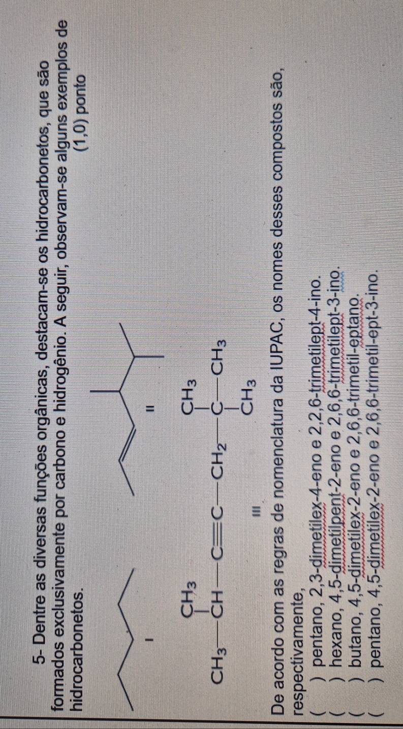 5- Dentre as diversas funções orgânicas, destacam-se os hidrocarbonetos, que são
formados exclusivamente por carbono e hidrogênio. A seguir, observam-se alguns exemplos de
hidrocarbonetos. (1,0) ponto
CH_3-CH-Cequiv C-CH_2-CH_3C-CH_3
De acordo com as regras de nomenclatura da IUPAC, os nomes desses compostos são,
respectivamente,
( ) pentano, 2, 3 -dimetilex- 4 -eno e 2, 2, 6 -trimetilept- 4 -ino.
( ) hexano, 4, 5 -dimetilpent- 2 -eno e 2, 6, 6 -trimetilept- 3 -ino.
( ) butano, 4, 5 -dimetilex -2 -eno e 2, 6, 6 -trimetil-eptano.
( ) pentano, 4, 5 -dimetilex -2 -eno e 2, 6, 6 -trimetil-ept -3 -ino.