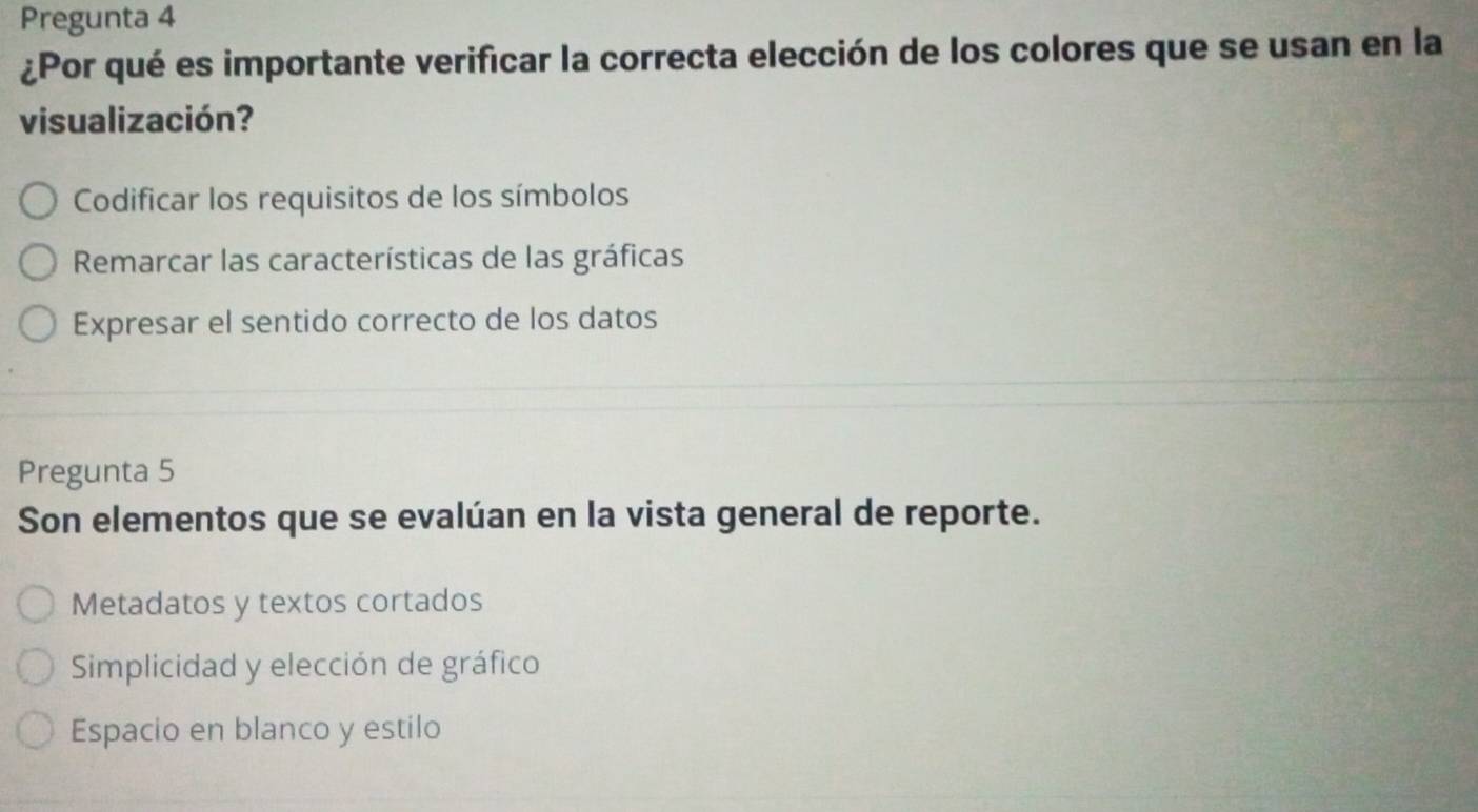 Pregunta 4
¿Por qué es importante verificar la correcta elección de los colores que se usan en la
visualización?
Codificar los requisitos de los símbolos
Remarcar las características de las gráficas
Expresar el sentido correcto de los datos
Pregunta 5
Son elementos que se evalúan en la vista general de reporte.
Metadatos y textos cortados
Simplicidad y elección de gráfico
Espacio en blanco y estilo