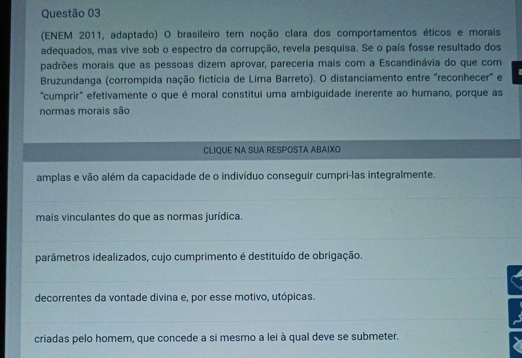 (ENEM 2011, adaptado) O brasileiro tem noção clara dos comportamentos éticos e morais
adequados, mas vive sob o espectro da corrupção, revela pesquisa. Se o país fosse resultado dos
padrões morais que as pessoas dizem aprovar, pareceria mais com a Escandinávia do que com
Bruzundanga (corrompida nação fictícia de Lima Barreto). O distanciamento entre “reconhecer” e
“cumprir' efetivamente o que é moral constitui uma ambiguidade inerente ao humano, porque as
normas morais são
CLIQUE NA SUA RESPOSTA ABAIXO
amplas e vão além da capacidade de o indivíduo conseguir cumpri-las integralmente.
mais vinculantes do que as normas jurídica.
parâmetros idealizados, cujo cumprimento é destituído de obrigação.
decorrentes da vontade divina e, por esse motivo, utópicas.
criadas pelo homem, que concede a si mesmo a lei à qual deve se submeter.