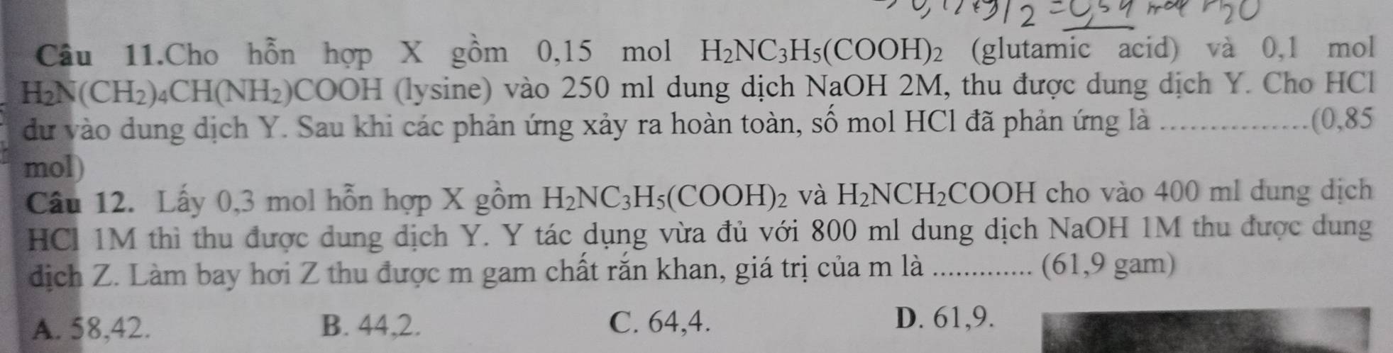 Câu 11.Cho hỗn hợp X gồm 0, 15 mol H_2NC_3H_5(COOH)_2 (glutamic acid) và 0,1 mol
H_2N(CH_2). _4CH(NH_2) COOH I (lysine) vào 250 ml dung dịch NaOH 2M, thu được dung dịch Y. Cho HCl
dư vào dung dịch Y. Sau khi các phản ứng xảy ra hoàn toàn, số mol HCl đã phản ứng là _(0,85
mol)
Câu 12. Lấy 0, 3 mol hỗn hợp X gồm H_2NC_3H_5(COOH)_2 và H_2NCH_2COOH cho vào 400 ml dung dịch
HCl 1M thì thu được dung dịch Y. Y tác dụng vừa đủ với 800 ml dung dịch NaOH 1M thu được dung
dịch Z. Làm bay hơi Z thu được m gam chất rắn khan, giá trị của m là ............. (61, 9 gam)
A. 58, 42. B. 44, 2. C. 64, 4.
D. 61, 9.