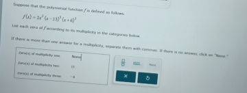 Suppose that the polynomial function is defined as follows. f(x)=2x^2(x-13)^3(x+6)^3
List each zero of facconling to its maloplicity in the categores below. 
of there is more than one anowor for a multipacity; separate them with contmas. If there i no anowns, click on "None." 
Caro(s) of matiplicity one Wone 
on 
Zero(x) of multipiliaity two 
iero(x) of multiplicity Rise - 4