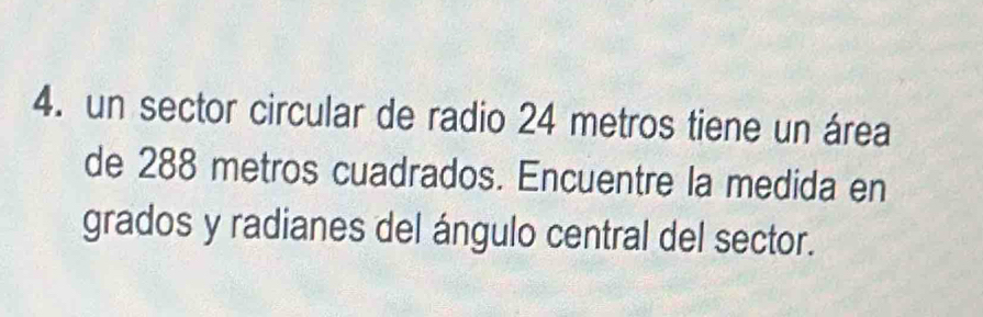 un sector circular de radio 24 metros tiene un área 
de 288 metros cuadrados. Encuentre la medida en 
grados y radianes del ángulo central del sector.