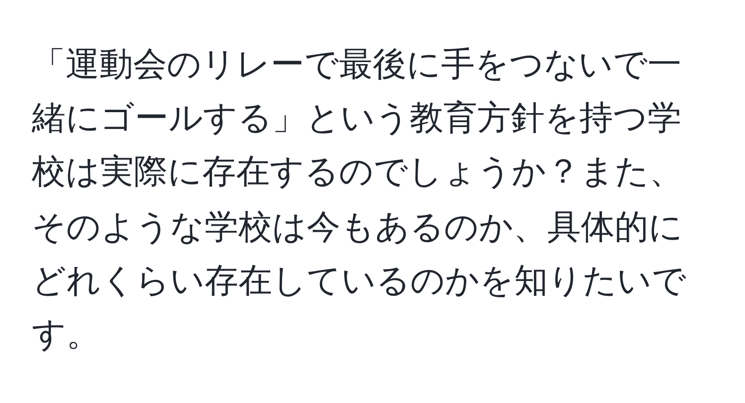 「運動会のリレーで最後に手をつないで一緒にゴールする」という教育方針を持つ学校は実際に存在するのでしょうか？また、そのような学校は今もあるのか、具体的にどれくらい存在しているのかを知りたいです。