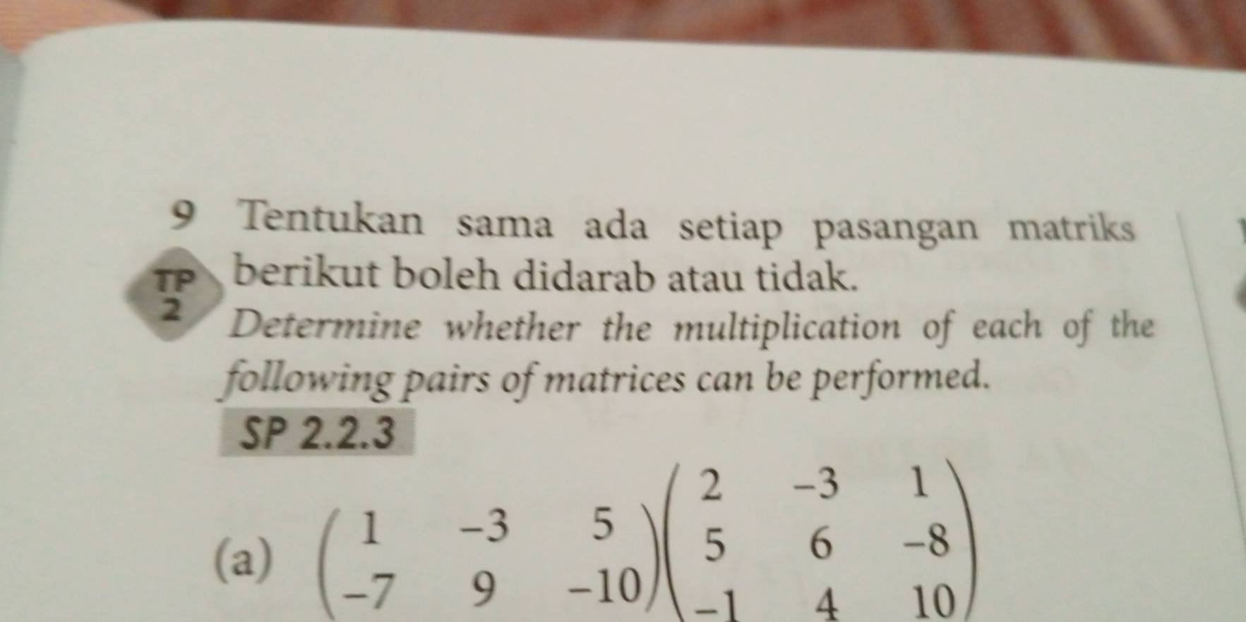 Tentukan sama ada setiap pasangan matriks 
TP berikut boleh didarab atau tidak. 
2 Determine whether the multiplication of each of the 
following pairs of matrices can be performed. 
SP 2.2.3 
(a)
beginpmatrix 1&-3&5 -7&9&-10endpmatrix beginpmatrix 2&-3&1 5&6&-8 -1&4&10endpmatrix