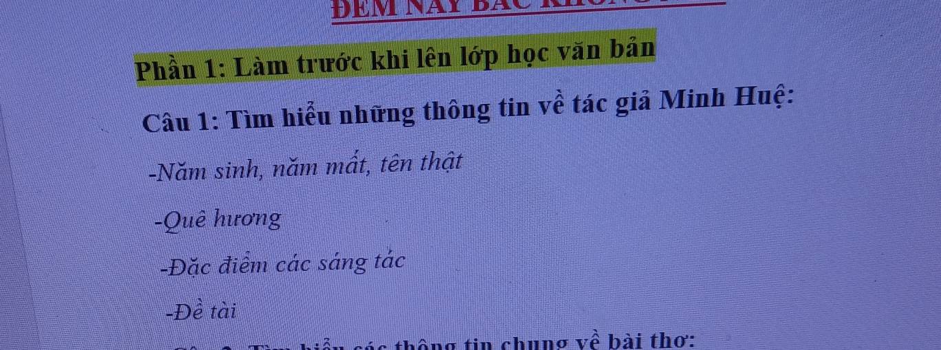 Phần 1: Làm trước khi lên lớp học văn bản 
Câu 1: Tìm hiểu những thông tin về tác giả Minh Huệ: 
-Năm sinh, năm mất, tên thật 
-Quê hương 
-Đặc điểm các sáng tác 
-Đề tài 
ác thống tin chung về bài thơ: