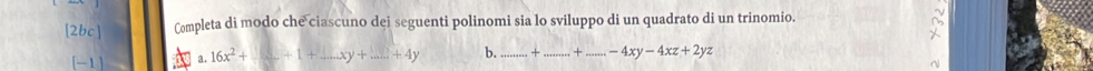 [2bc] Completa di modo che ciascuno dei seguenti polinomi sia lo sviluppo di un quadrato di un trinomio.
[-1] a. 16x^2+_ +1+_ xy+_ ....y _ b._ + _...+...-4xy-4xz+2yz _