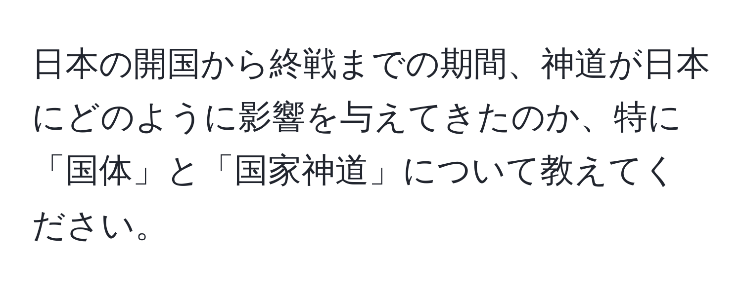 日本の開国から終戦までの期間、神道が日本にどのように影響を与えてきたのか、特に「国体」と「国家神道」について教えてください。