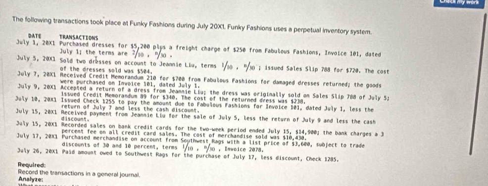 Check my work 
The following transactions took place at Funky Fashions during July 20X1, Funky Fashions uses a perpetual inventory system. 
DATE TRANSACTIONS 
July 1, 20X1 Purchased dresses for $5,200 plus a freight charge of $250 from Fabulous Fashions, Invoice 101, dated 
July 1; the terms are 10 , ' 30. 
July 5, 20X1 Sold two dresses on account to Jeannie Liu, terms 1/10 , "30; issued Sales Slip 788 for $720. The cost 
of the dresses sold was $504. 
July 7, 20X1 Received Credit Memorandum 210 for $700 from Fabulous Fashions for damaged dresses returned; the goods 
were purchased on Invoice 101, dated July 1. 
July 9, 20X1 Accepted a return of a dress from Jeannie Liu; the dress was originally sold on Sales Slip 788 of July 5; 
issued Credit Memorandum 89 for $340. The cost of the returned dress was $238. 
July 10, 20X1 Issued Check 1255 to pay the amount due to Fabulous Fashions for Invoice 101, dated July 1, less the 
return of July 7 and less the cash discount. 
July 15, 20X1 Received payment from Jeannie Liu for the sale of July 5, less the return of July 9 and less the cash 
discount. 
July 15, 20X1 Recorded sales on bank credit cards for the two-week period ended July 15, $14,900; the bank charges a 3
percent fee on all credit card sales. The cost of merchandise sold was $10,430. 
July 17, 20X1 Purchased merchandise on account from Southwest Rags with a list price of $3,600, subject to trade 
discounts of 30 and 10 percent, terms ' 10 , " 30 , Invoice 2078. 
July 26, 20X1 Paid amount owed to Southwest Rags for the purchase of July 17, less discount, Check 1285. 
Required: 
Record the transactions in a general journal. 
Analyze: