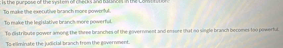 is the purpose of the system of checks and balances in the Constitution?
To make the executive branch more powerful.
To make the legislative branch more powerful.
To distribute power among the three branches of the government and ensure that no single branch becomes too powerful.
To eliminate the judicial branch from the government.