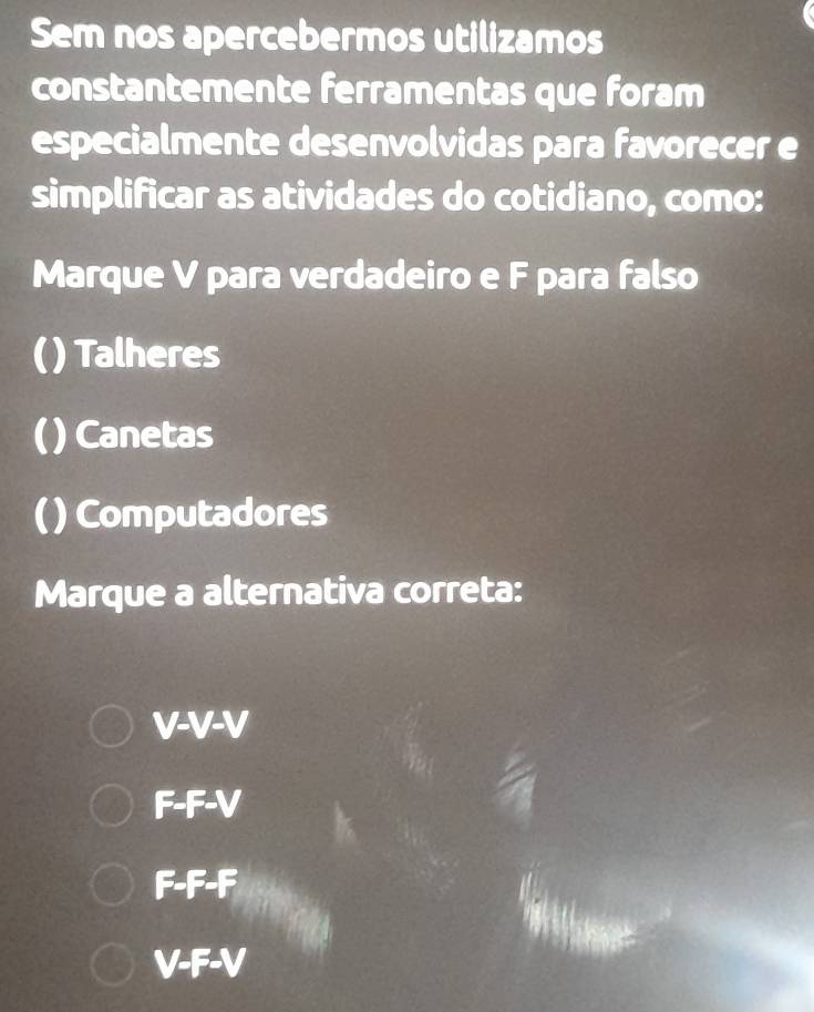 Sem nos apercebermos utilizamos
constantemente ferramentas que foram
especialmente desenvolvidas para favorecer e
simplificar as atividades do cotidiano, como:
Marque V para verdadeiro e F para falso
( Talheres
() Canetas
( ) Computadores
Marque a alternativa correta:
V-V-V
F-F-V
F-F-F
V-F-V