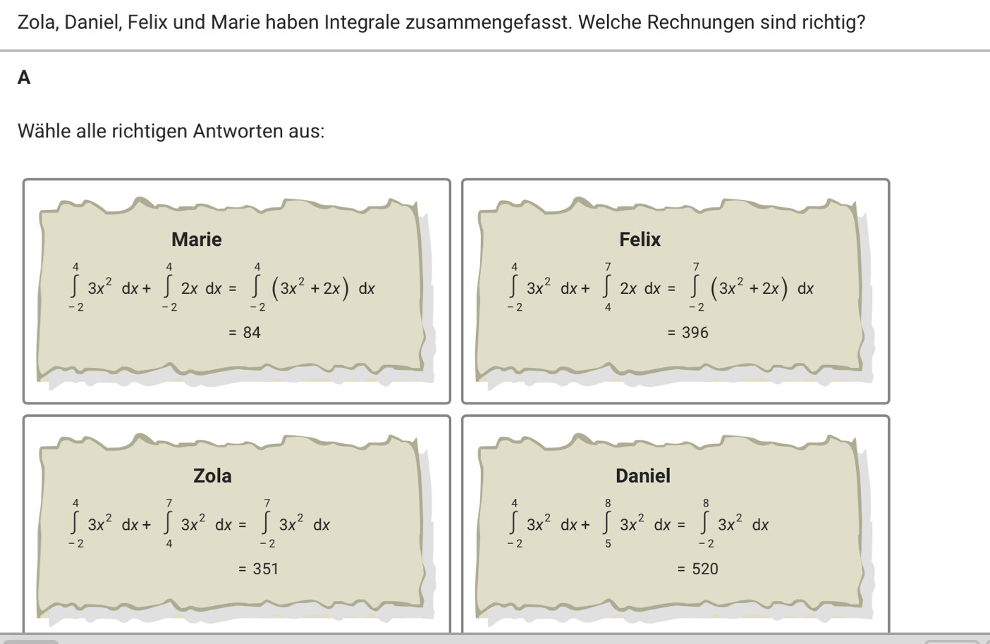 Zola, Daniel, Felix und Marie haben Integrale zusammengefasst. Welche Rechnungen sind richtig?
A
Wähle alle richtigen Antworten aus: