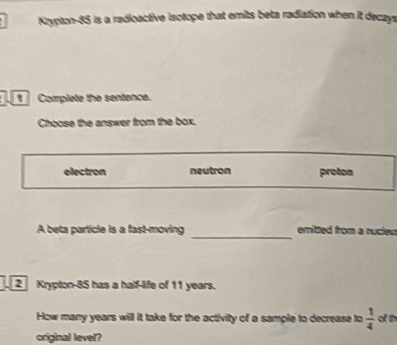 Krypton- 85 is a radioactive isotope that emits beta radiation when it decays
Complete the sentence.
Choose the answer from the box.
electron neutron proton
_
A beta particle is a fast-moving emitted from a nucteus
2 Krypton- 85 has a half-life of 11 years.
How many years will it take for the activity of a sample to decrease to  1/4  of th
original level?