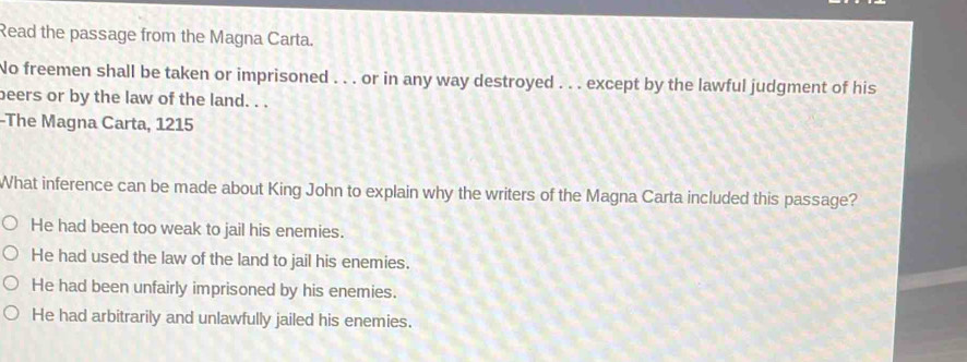 Read the passage from the Magna Carta.
No freemen shall be taken or imprisoned . . . or in any way destroyed . . . except by the lawful judgment of his
beers or by the law of the land. . .
-The Magna Carta, 1215
What inference can be made about King John to explain why the writers of the Magna Carta included this passage?
He had been too weak to jail his enemies.
He had used the law of the land to jail his enemies.
He had been unfairly imprisoned by his enemies.
He had arbitrarily and unlawfully jailed his enemies.