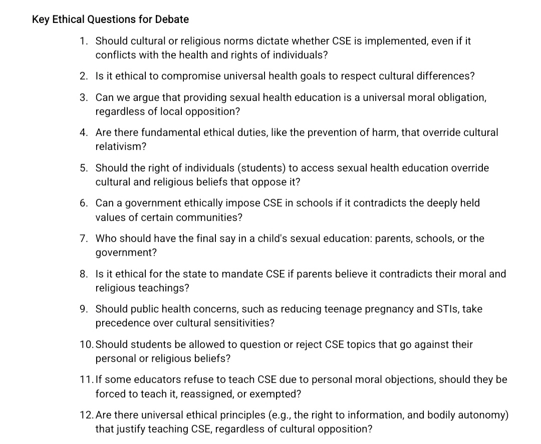 Key Ethical Questions for Debate 
1. Should cultural or religious norms dictate whether CSE is implemented, even if it 
conflicts with the health and rights of individuals? 
2. Is it ethical to compromise universal health goals to respect cultural differences? 
3. Can we argue that providing sexual health education is a universal moral obligation, 
regardless of local opposition? 
4. Are there fundamental ethical duties, like the prevention of harm, that override cultural 
relativism? 
5. Should the right of individuals (students) to access sexual health education override 
cultural and religious beliefs that oppose it? 
6. Can a government ethically impose CSE in schools if it contradicts the deeply held 
values of certain communities? 
7. Who should have the final say in a child's sexual education: parents, schools, or the 
government? 
8. Is it ethical for the state to mandate CSE if parents believe it contradicts their moral and 
religious teachings? 
9. Should public health concerns, such as reducing teenage pregnancy and STIs, take 
precedence over cultural sensitivities? 
10. Should students be allowed to question or reject CSE topics that go against their 
personal or religious beliefs? 
11.If some educators refuse to teach CSE due to personal moral objections, should they be 
forced to teach it, reassigned, or exempted? 
12. Are there universal ethical principles (e.g., the right to information, and bodily autonomy) 
that justify teaching CSE, regardless of cultural opposition?