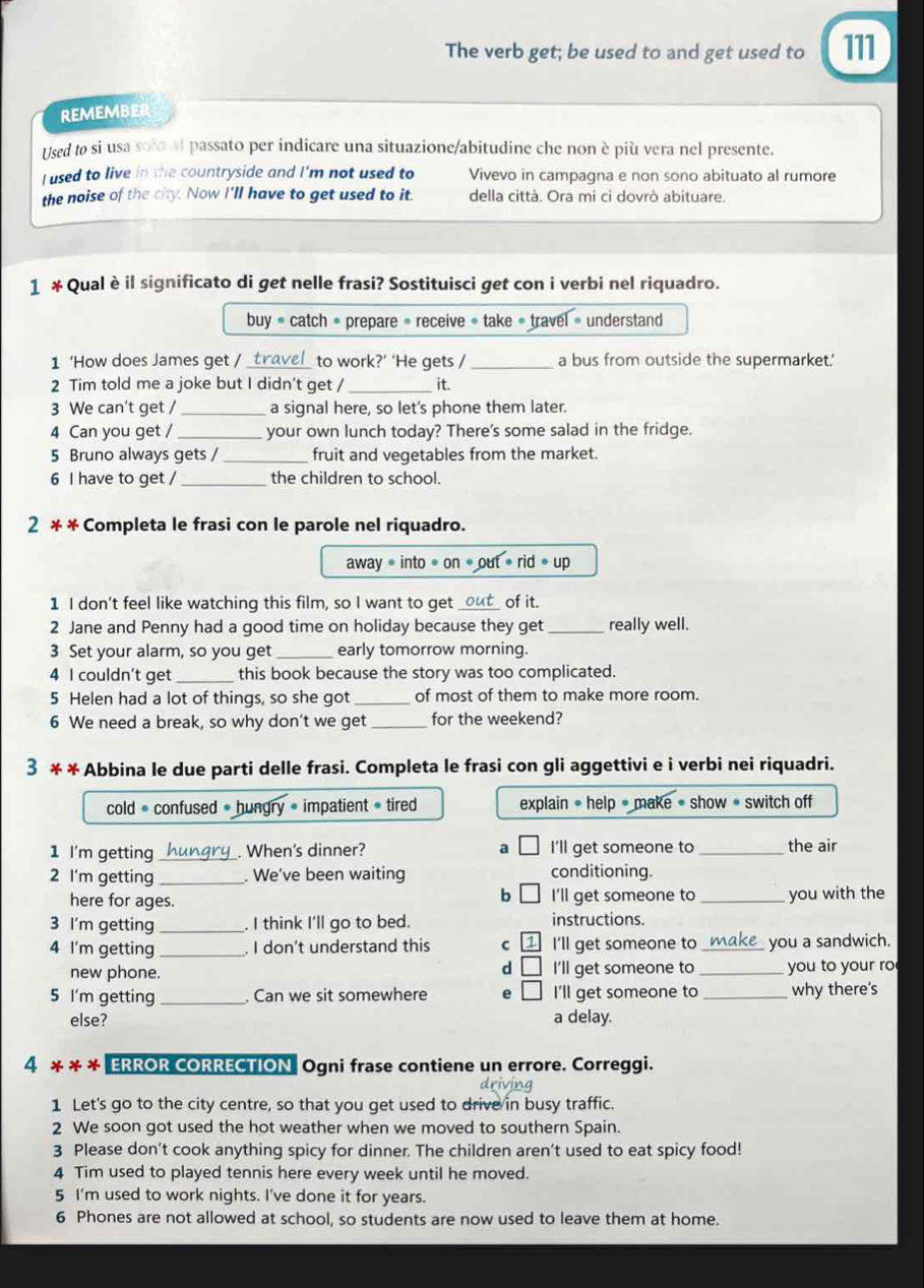The verb get; be used to and get used to 111
REMEMBER
Used to si usa solo al passato per indicare una situazione/abitudine che non è più vera nel presente.
I used to live in the countryside and I'm not used to Vivevo in campagna e non sono abituato al rumore
the noise of the city. Now I'll have to get used to it. della città. Ora mi ci dovrò abituare.
1 * Qualèil significato di get nelle frasi? Sostituisci get con i verbi nel riquadro.
buy· catch· * prepare « receive « take « travel » understand
1 ‘How does James get /_ to work?’ ‘He gets / _a bus from outside the supermarket.'
2 Tim told me a joke but I didn't get / _it.
3 We can't get /_ a signal here, so let’s phone them later.
4 Can you get / _your own lunch today? There's some salad in the fridge.
5 Bruno always gets / _fruit and vegetables from the market.
6 I have to get /_ the children to school.
2 * * Completa le frasi con le parole nel riquadro.
away=into· on· out· rid· up
1 I don't feel like watching this film, so I want to get _out_ of it.
2 Jane and Penny had a good time on holiday because they get _really well.
3 Set your alarm, so you get _early tomorrow morning.
4 I couldn't get_ this book because the story was too complicated.
5 Helen had a lot of things, so she got _of most of them to make more room.
6 We need a break, so why don’t we get_ for the weekend?
3 * * Abbina le due parti delle frasi. Completa le frasi con gli aggettivi e i verbi nei riquadri.
cold = confused = hungry = impatient = tired explain = help # make = show * switch off
1 I'm getting _. When's dinner? a I'll get someone to _the air
2 I'm getting _. We've been waiting conditioning.
b
here for ages. I'll get someone to _you with the
3 I'm getting _. I think I'll go to bed. instructions.
4 I'm getting . I don't understand this C I'll get someone to _ you a sandwich.
new phone. I'll get someone to_ you to your ro
d
5 I'm getting _. Can we sit somewhere e I'll get someone to _why there's
else? a delay.
4 * * * ERROR CORRECTION Ogni frase contiene un errore. Correggi.
1 Let's go to the city centre, so that you get used to drive in busy traffic.
2 We soon got used the hot weather when we moved to southern Spain.
3 Please don’t cook anything spicy for dinner. The children aren't used to eat spicy food!
4 Tim used to played tennis here every week until he moved.
5 I'm used to work nights. I've done it for years.
6 Phones are not allowed at school, so students are now used to leave them at home.