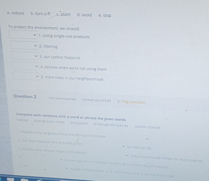 a. reduce b. turn o ff.c. plant d. avoid e. stop
To protect the environment, we should:
1. using single-use products
2. littering
3. our carbon footprint
4. devices when we're not using them
5. more trees in our neighbourhood
Question 2 Not yet answered Marked out of 5.00 Flag question
Complete each sentence with a word or phrase the given words.
habitat cutting down trees ecosystem endangered speciescarbon dioxide
1. People in my neighbourhood are doing a lot to save
2. Con Dao National Park provides a rch for marine life.
3. Forests help release oxygen and absorb : they also provide homes for many species.
is a serious environmental concern as it harms natural habitats.
S An
maybe a whole forest, or a small pond, and it can be of any size,