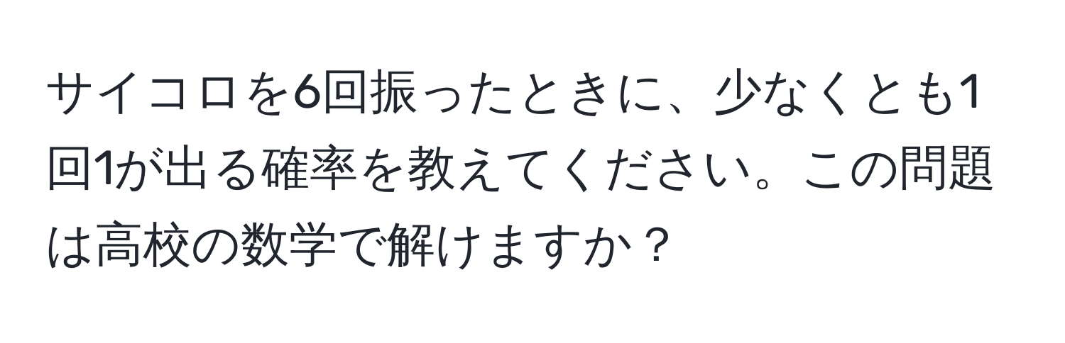 サイコロを6回振ったときに、少なくとも1回1が出る確率を教えてください。この問題は高校の数学で解けますか？