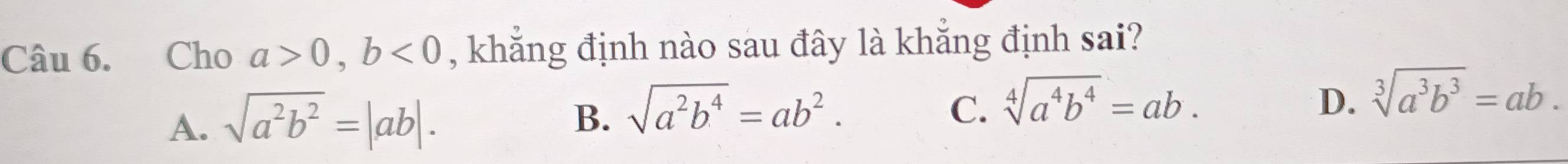 Cho a>0, b<0</tex> , khẳng định nào sau đây là khẳng định sai?
A. sqrt(a^2b^2)=|ab|.
D.
B. sqrt(a^2b^4)=ab^2. C. sqrt[4](a^4b^4)=ab. sqrt[3](a^3b^3)=ab.